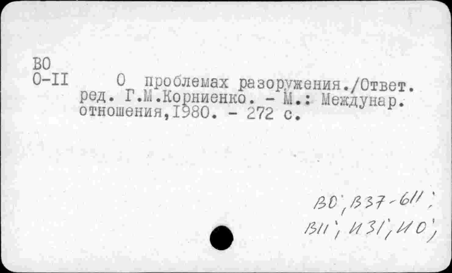 ﻿во
0-11	0 проблемах разоружения./Ответ,
ред. Г.М.Корниенко. - М.: Междунар. отношения,1980. - 272 с.
/?//; из/'^о'у